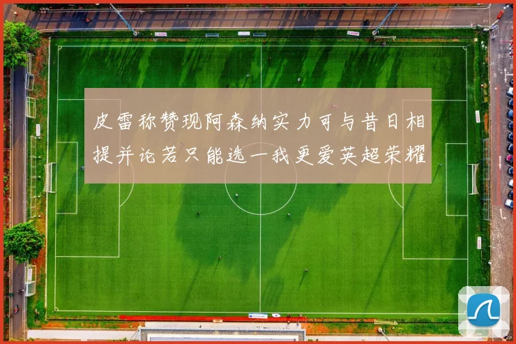 皮雷称赞现阿森纳实力可与昔日相提并论若只能选一我更爱英超荣耀