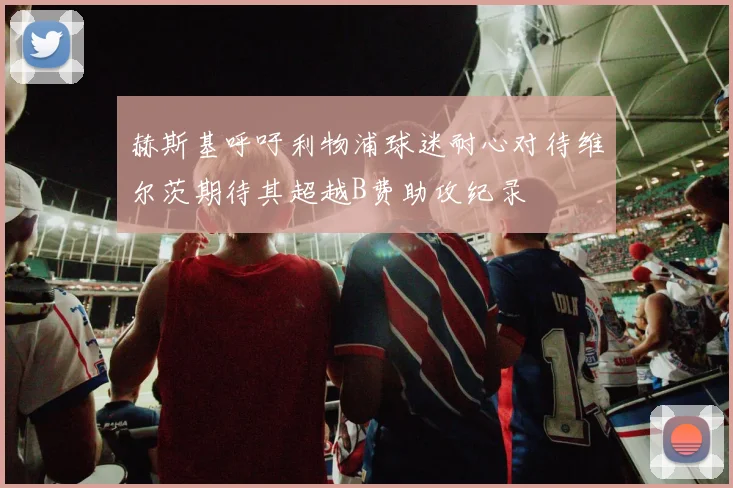 赫斯基呼吁利物浦球迷耐心对待维尔茨期待其超越B费助攻纪录