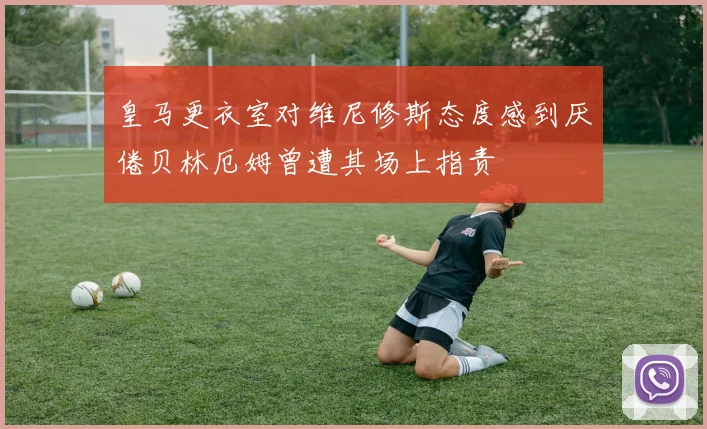 皇马更衣室对维尼修斯态度感到厌倦贝林厄姆曾遭其场上指责
