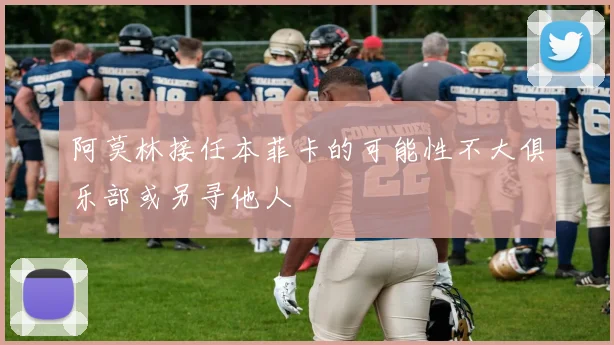 阿莫林接任本菲卡的可能性不大俱乐部或另寻他人