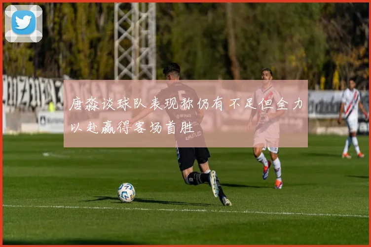 唐淼谈球队表现称仍有不足但全力以赴赢得客场首胜