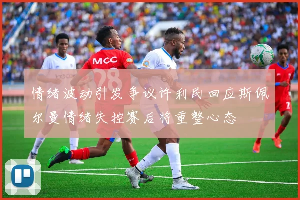 情绪波动引发争议许利民回应斯佩尔曼情绪失控赛后将重整心态