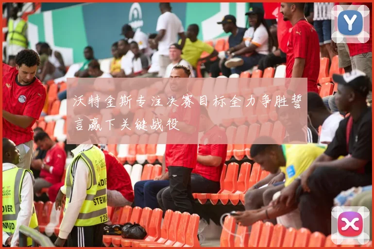 沃特金斯专注决赛目标全力争胜誓言赢下关键战役