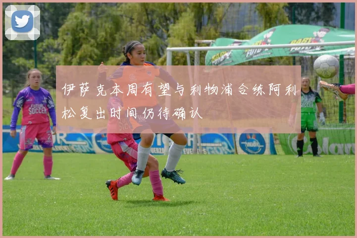 伊萨克本周有望与利物浦合练阿利松复出时间仍待确认