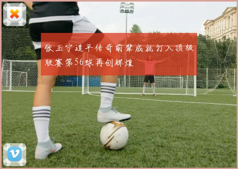 张玉宁追平传奇前辈成就打入顶级联赛第56球再创辉煌