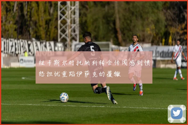 纽卡斯尔对托纳利转会传闻感到愤怒担忧重蹈伊萨克的覆辙