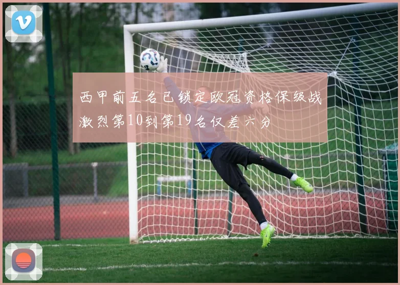 西甲前五名已锁定欧冠资格保级战激烈第10到第19名仅差六分