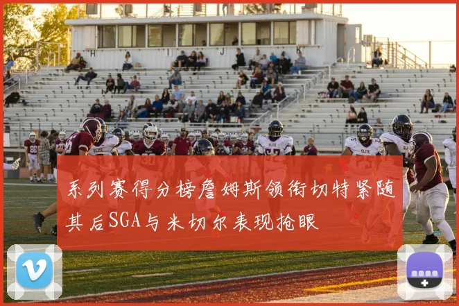 系列赛得分榜詹姆斯领衔切特紧随其后SGA与米切尔表现抢眼