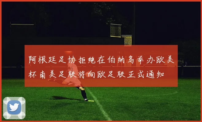 阿根廷足协拒绝在伯纳乌举办欧美杯南美足联将向欧足联正式通知