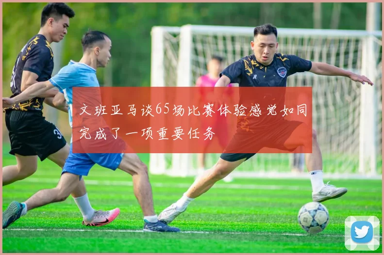 文班亚马谈65场比赛体验感觉如同完成了一项重要任务
