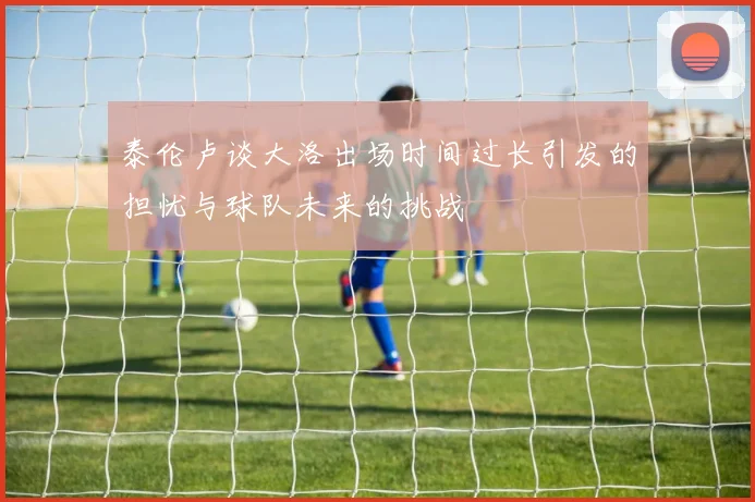 泰伦卢谈大洛出场时间过长引发的担忧与球队未来的挑战