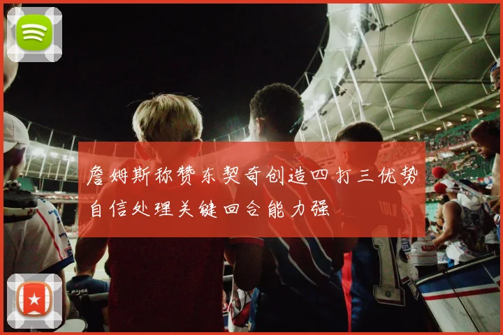 詹姆斯称赞东契奇创造四打三优势自信处理关键回合能力强