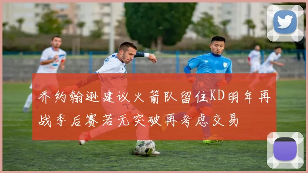 乔约翰逊建议火箭队留住KD明年再战季后赛若无突破再考虑交易
